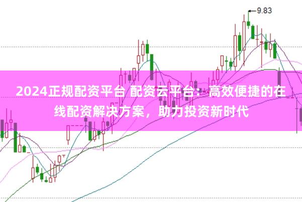 2024正规配资平台 配资云平台：高效便捷的在线配资解决方案，助力投资新时代