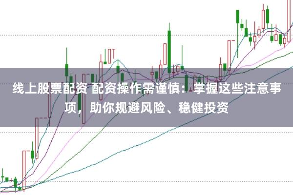 线上股票配资 配资操作需谨慎：掌握这些注意事项，助你规避风险、稳健投资