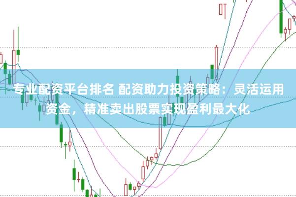 专业配资平台排名 配资助力投资策略：灵活运用资金，精准卖出股票实现盈利最大化