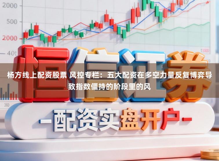 杨方线上配资股票 风控专栏：五大配资在多空力量反复博弈导致指数僵持的阶段里的风