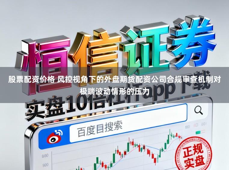 股票配资价格 风控视角下的外盘期货配资公司合规审查机制对极端波动情形的压力