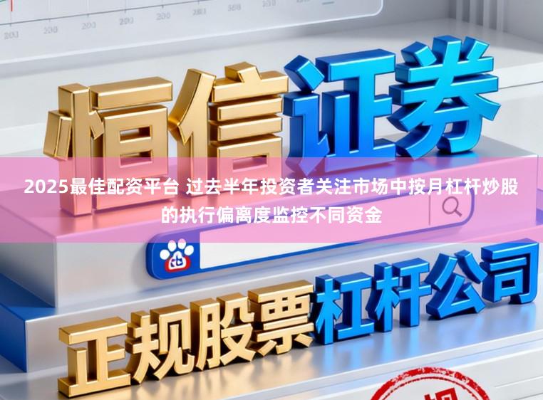 2025最佳配资平台 过去半年投资者关注市场中按月杠杆炒股的执行偏离度监控不同资金