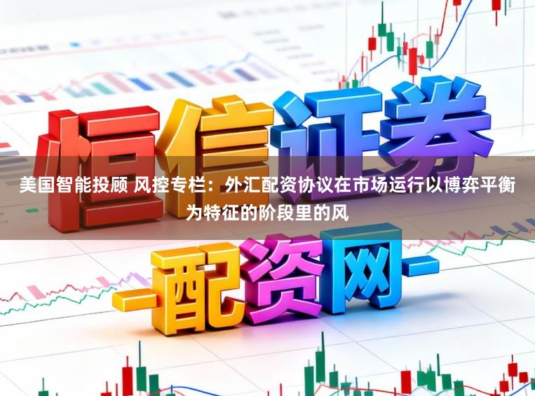 美国智能投顾 风控专栏：外汇配资协议在市场运行以博弈平衡为特征的阶段里的风