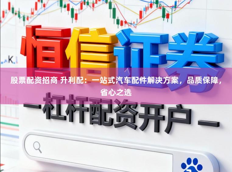 股票配资招商 升利配：一站式汽车配件解决方案，品质保障，省心之选